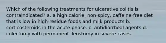 Which of the following treatments for ulcerative colitis is contraindicated? a. a high calorie, non-spicy, caffeine-free diet that is low in high-residue foods and milk products b. corticosteroids in the acute phase. c. antidiarrheal agents d. colectomy with permanent ileostomy in severe cases.