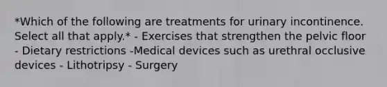 *Which of the following are treatments for urinary incontinence. Select all that apply.* - Exercises that strengthen the pelvic floor - Dietary restrictions -Medical devices such as urethral occlusive devices - Lithotripsy - Surgery