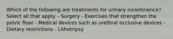 Which of the following are treatments for urinary incontinence? Select all that apply. - Surgery - Exercises that strengthen the pelvic floor - Medical devices such as urethral occlusive devices - Dietary restrictions - Lithotripsy