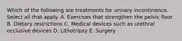 Which of the following are treatments for urinary incontinence. Select all that apply. A. Exercises that strengthen the pelvic floor B. Dietary restrictions C. Medical devices such as urethral occlusive devices D. Lithotripsy E. Surgery