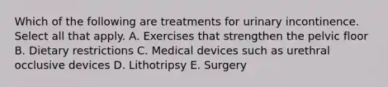 Which of the following are treatments for urinary incontinence. Select all that apply. A. Exercises that strengthen the pelvic floor B. Dietary restrictions C. Medical devices such as urethral occlusive devices D. Lithotripsy E. Surgery