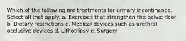 Which of the following are treatments for urinary incontinence. Select all that apply. a. Exercises that strengthen the pelvic floor b. Dietary restrictions c. Medical devices such as urethral occlusive devices d. Lithotripsy e. Surgery