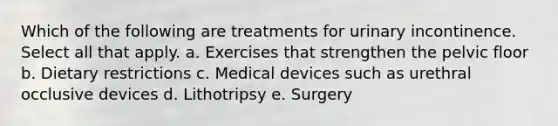 Which of the following are treatments for urinary incontinence. Select all that apply. a. Exercises that strengthen the pelvic floor b. Dietary restrictions c. Medical devices such as urethral occlusive devices d. Lithotripsy e. Surgery