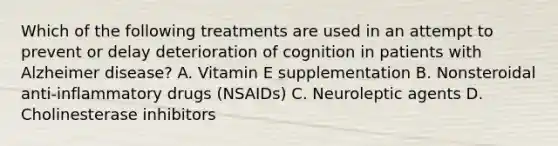 Which of the following treatments are used in an attempt to prevent or delay deterioration of cognition in patients with Alzheimer disease? A. Vitamin E supplementation B. Nonsteroidal anti-inflammatory drugs (NSAIDs) C. Neuroleptic agents D. Cholinesterase inhibitors