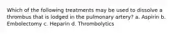 Which of the following treatments may be used to dissolve a thrombus that is lodged in the pulmonary artery? a. Aspirin b. Embolectomy c. Heparin d. Thrombolytics