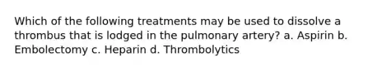 Which of the following treatments may be used to dissolve a thrombus that is lodged in the pulmonary artery? a. Aspirin b. Embolectomy c. Heparin d. Thrombolytics