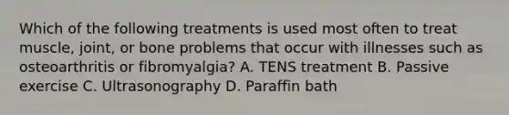 Which of the following treatments is used most often to treat muscle, joint, or bone problems that occur with illnesses such as osteoarthritis or fibromyalgia? A. TENS treatment B. Passive exercise C. Ultrasonography D. Paraffin bath