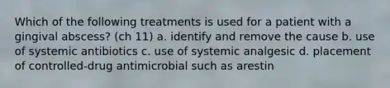 Which of the following treatments is used for a patient with a gingival abscess? (ch 11) a. identify and remove the cause b. use of systemic antibiotics c. use of systemic analgesic d. placement of controlled-drug antimicrobial such as arestin