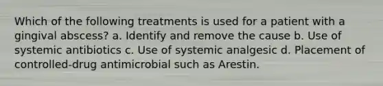 Which of the following treatments is used for a patient with a gingival abscess? a. Identify and remove the cause b. Use of systemic antibiotics c. Use of systemic analgesic d. Placement of controlled-drug antimicrobial such as Arestin.