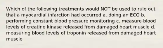 Which of the following treatments would NOT be used to rule out that a myocardial infarction had occurred a. doing an ECG b. performing constant blood pressure monitoring c. measure blood levels of creatine kinase released from damaged heart muscle d. measuring blood levels of troponin released from damaged heart muscle