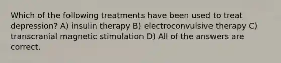 Which of the following treatments have been used to treat depression? A) insulin therapy B) electroconvulsive therapy C) transcranial magnetic stimulation D) All of the answers are correct.