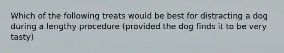 Which of the following treats would be best for distracting a dog during a lengthy procedure (provided the dog finds it to be very tasty)