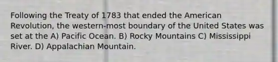 Following the Treaty of 1783 that ended the American Revolution, the western-most boundary of the United States was set at the A) Pacific Ocean. B) Rocky Mountains C) Mississippi River. D) Appalachian Mountain.