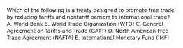 Which of the following is a treaty designed to promote free trade by reducing tariffs and nontariff barriers to international​ trade? A. World Bank B. World Trade Organization​ (WTO) C. General Agreement on Tariffs and Trade​ (GATT) D. North American Free Trade Agreement​ (NAFTA) E. International Monetary Fund​ (IMF)