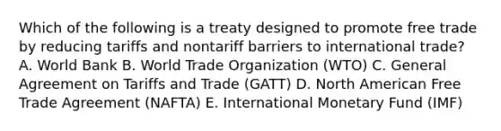 Which of the following is a treaty designed to promote free trade by reducing tariffs and nontariff barriers to international​ trade? A. World Bank B. World Trade Organization​ (WTO) C. General Agreement on Tariffs and Trade​ (GATT) D. North American Free Trade Agreement​ (NAFTA) E. International Monetary Fund​ (IMF)