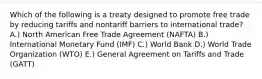 Which of the following is a treaty designed to promote free trade by reducing tariffs and nontariff barriers to international​ trade? A.) North American Free Trade Agreement​ (NAFTA) B.) International Monetary Fund​ (IMF) C.) World Bank D.) World Trade Organization​ (WTO) E.) General Agreement on Tariffs and Trade​ (GATT)