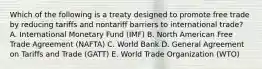 Which of the following is a treaty designed to promote free trade by reducing tariffs and nontariff barriers to international​ trade? A. International Monetary Fund​ (IMF) B. North American Free Trade Agreement​ (NAFTA) C. World Bank D. General Agreement on Tariffs and Trade​ (GATT) E. World Trade Organization​ (WTO)