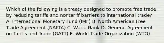 Which of the following is a treaty designed to promote free trade by reducing tariffs and nontariff barriers to international​ trade? A. International Monetary Fund​ (IMF) B. North American Free Trade Agreement​ (NAFTA) C. World Bank D. General Agreement on Tariffs and Trade​ (GATT) E. World Trade Organization​ (WTO)