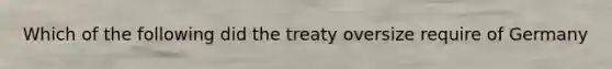 Which of the following did the treaty oversize require of Germany