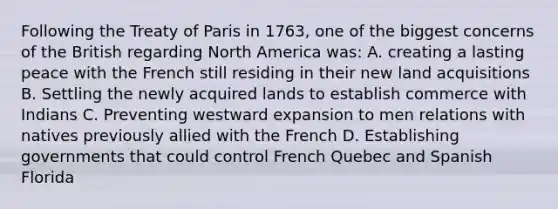 Following the Treaty of Paris in 1763, one of the biggest concerns of the British regarding North America was: A. creating a lasting peace with the French still residing in their new land acquisitions B. Settling the newly acquired lands to establish commerce with Indians C. Preventing westward expansion to men relations with natives previously allied with the French D. Establishing governments that could control French Quebec and Spanish Florida