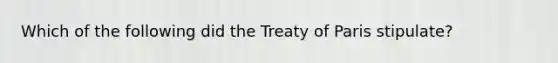 Which of the following did the Treaty of Paris stipulate?