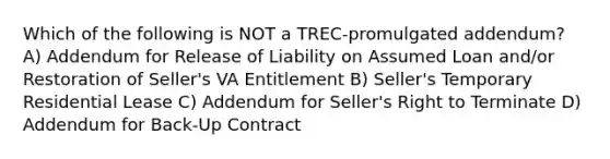 Which of the following is NOT a TREC-promulgated addendum? A) Addendum for Release of Liability on Assumed Loan and/or Restoration of Seller's VA Entitlement B) Seller's Temporary Residential Lease C) Addendum for Seller's Right to Terminate D) Addendum for Back-Up Contract