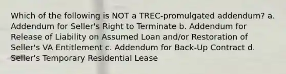 Which of the following is NOT a TREC-promulgated addendum? a. Addendum for Seller's Right to Terminate b. Addendum for Release of Liability on Assumed Loan and/or Restoration of Seller's VA Entitlement c. Addendum for Back-Up Contract d. Seller's Temporary Residential Lease