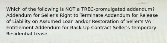 Which of the following is NOT a TREC-promulgated addendum? Addendum for Seller's Right to Terminate Addendum for Release of Liability on Assumed Loan and/or Restoration of Seller's VA Entitlement Addendum for Back-Up Contract Seller's Temporary Residential Lease