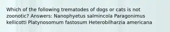 Which of the following trematodes of dogs or cats is not zoonotic? Answers: Nanophyetus salmincola Paragonimus kellicotti Platynosomum fastosum Heterobilharzia americana