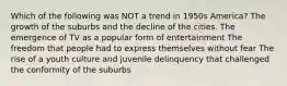 Which of the following was NOT a trend in 1950s America? The growth of the suburbs and the decline of the cities. The emergence of TV as a popular form of entertainment The freedom that people had to express themselves without fear The rise of a youth culture and juvenile delinquency that challenged the conformity of the suburbs