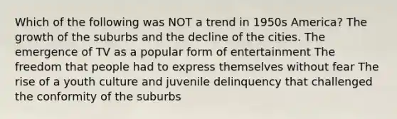 Which of the following was NOT a trend in 1950s America? The growth of the suburbs and the decline of the cities. The emergence of TV as a popular form of entertainment The freedom that people had to express themselves without fear The rise of a youth culture and juvenile delinquency that challenged the conformity of the suburbs