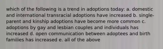 which of the following is a trend in adoptions today: a. domestic and international transracial adoptions have increased b. single-parent and kinship adoptions have become more common c. adoptions by gay and lesbian couples and individuals has increased d. open communication between adoptees and birth families has increased e. all of the above