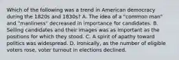 Which of the following was a trend in American democracy during the 1820s and 1830s? A. The idea of a "common man" and "manliness" decreased in importance for candidates. B. Selling candidates and their images was as important as the positions for which they stood. C. A spirit of apathy toward politics was widespread. D. Ironically, as the number of eligible voters rose, voter turnout in elections declined.