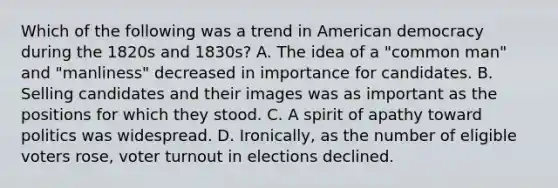 Which of the following was a trend in American democracy during the 1820s and 1830s? A. The idea of a "common man" and "manliness" decreased in importance for candidates. B. Selling candidates and their images was as important as the positions for which they stood. C. A spirit of apathy toward politics was widespread. D. Ironically, as the number of eligible voters rose, voter turnout in elections declined.