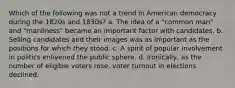 Which of the following was not a trend in American democracy during the 1820s and 1830s? a. The idea of a "common man" and "manliness" became an important factor with candidates. b. Selling candidates and their images was as important as the positions for which they stood. c. A spirit of popular involvement in politics enlivened the public sphere. d. Ironically, as the number of eligible voters rose, voter turnout in elections declined.
