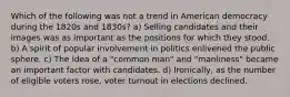 Which of the following was not a trend in American democracy during the 1820s and 1830s? a) Selling candidates and their images was as important as the positions for which they stood. b) A spirit of popular involvement in politics enlivened the public sphere. c) The idea of a "common man" and "manliness" became an important factor with candidates. d) Ironically, as the number of eligible voters rose, voter turnout in elections declined.