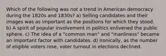 Which of the following was not a trend in American democracy during the 1820s and 1830s? a) Selling candidates and their images was as important as the positions for which they stood. b) A spirit of popular involvement in politics enlivened the public sphere. c) The idea of a "common man" and "manliness" became an important factor with candidates. d) Ironically, as the number of eligible voters rose, voter turnout in elections declined.