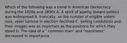 Which of the following was a trend in American Democracy during the 1820s and 1830s A. A spirit of apathy toward politics was widespread B. Ironically, as the number of eligible voters rose, voter turnout in election declined C. Selling candidates and their images was as important as the positions for which they stood D. The idea of a " common man" and "manliness" decreased in importance