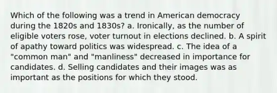 Which of the following was a trend in American democracy during the 1820s and 1830s? a. Ironically, as the number of eligible voters rose, voter turnout in elections declined. b. A spirit of apathy toward politics was widespread. c. The idea of a "common man" and "manliness" decreased in importance for candidates. d. Selling candidates and their images was as important as the positions for which they stood.