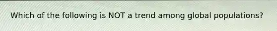 Which of the following is NOT a trend among global populations?