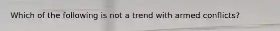 Which of the following is not a trend with armed conflicts?