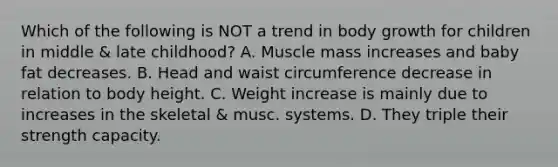 Which of the following is NOT a trend in body growth for children in middle & late childhood? A. Muscle mass increases and baby fat decreases. B. Head and waist circumference decrease in relation to body height. C. Weight increase is mainly due to increases in the skeletal & musc. systems. D. They triple their strength capacity.