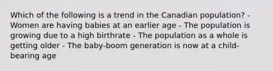 Which of the following is a trend in the Canadian population? - Women are having babies at an earlier age - The population is growing due to a high birthrate - The population as a whole is getting older - The baby-boom generation is now at a child-bearing age