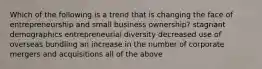 Which of the following is a trend that is changing the face of entrepreneurship and small business ownership? stagnant demographics entrepreneurial diversity decreased use of overseas bundling an increase in the number of corporate mergers and acquisitions all of the above