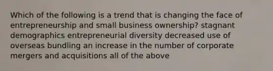 Which of the following is a trend that is changing the face of entrepreneurship and small business ownership? stagnant demographics entrepreneurial diversity decreased use of overseas bundling an increase in the number of corporate mergers and acquisitions all of the above