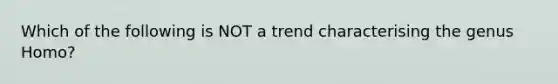 Which of the following is NOT a trend characterising the genus Homo?