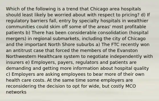 Which of the following is a trend that Chicago area hospitals should least likely be worried about with respect to pricing? d) If regulatory barriers fall, entry by specialty hospitals in wealthier communities could skim off some of the areas' most profitable patients b) There has been considerable consolidation (hospital mergers) in regional submarkets, including the city of Chicago and the important North Shore suburbs a) The FTC recently won an antitrust case that forced the members of the Evanston Northwestern Healthcare system to negotiate independently with insurers e) Employers, payers, regulators and patients are demanding and getting more information about hospital quality c) Employers are asking employees to bear more of their own health care costs. At the same time some employers are reconsidering the decision to opt for wide, but costly MCO networks