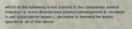 which of the following is not a trend in the companion animal industry? a. more diverse food product development b. increase in pet subscription boxes c. decrease in demand for exotic species d. all of the above