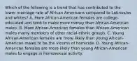 Which of the following is a trend that has contributed to the lower marriage rate of African Americans compared to Latinos/as and whites? A. More African-American females are college-educated and tend to make more money than African-American males. B. More African-American females than African-American males marry members of other racial-ethnic groups. C. Young African-American females are more likely than young African-American males to be the victims of homicide. D. Young African-American females are more likely than young African-American males to engage in homosexual activity.