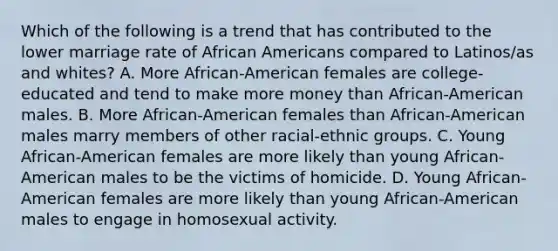 Which of the following is a trend that has contributed to the lower marriage rate of African Americans compared to Latinos/as and whites? A. More African-American females are college-educated and tend to make more money than African-American males. B. More African-American females than African-American males marry members of other racial-ethnic groups. C. Young African-American females are more likely than young African-American males to be the victims of homicide. D. Young African-American females are more likely than young African-American males to engage in homosexual activity.